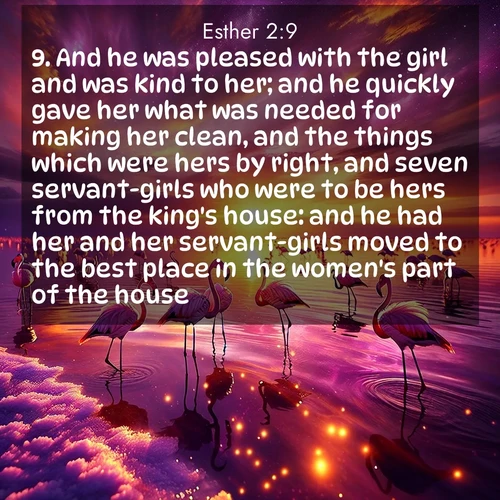 BasicEnglish Esther  ; image nature: image with the bible verse :And he was pleased with the girl and was kind to her; and he quickly gave her what was needed for making her clean, and the things which were hers by right, and seven servant-girls who were to be hers from the king&#039;s house: and he had her and her servant-girls moved to the best place in the women&#039;s part of the house. ; Browse a large collection of Bible verse images with photos showcasing the splendor of nature. Scenes of peaceful rivers, verdant valleys, and radiant skies enhance the inspiring verses. Each image reflects the serenity and joy of God&#039;s creation, with elegant text fonts. Download and share verses such as KJV Esther 2:9. Current verse is overlayed with the thematic nature scene : Wild flamingos wade through salt lake shallows. Sunset turns the water to liquid gold. ; 2:9