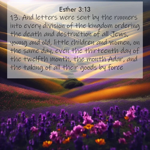 BasicEnglish Esther  ; image nature: image with the bible verse :And letters were sent by the runners into every division of the kingdom ordering the death and destruction of all Jews, young and old, little children and women, on the same day, even the thirteenth day of the twelfth month, the month Adar, and the taking of all their goods by force. ; Browse a vast collection of Bible verse images featuring awe-inspiring landscapes such as calm lakes, vibrant sunsets, and peaceful fields. Download them for free and enjoy verses like KJV Esther 3:13. Current verse is overlayed with the thematic nature scene : Spring wildflowers carpet rolling hills in purple and gold. ; 3:13