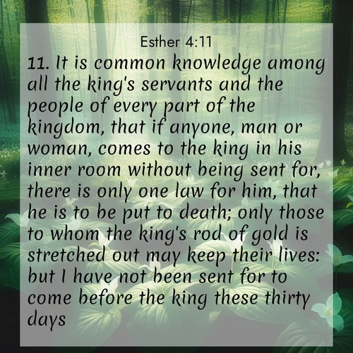 BasicEnglish Esther  ; image nature: image with the bible verse :It is common knowledge among all the king&#039;s servants and the people of every part of the kingdom, that if anyone, man or woman, comes to the king in his inner room without being sent for, there is only one law for him, that he is to be put to death; only those to whom the king&#039;s rod of gold is stretched out may keep their lives: but I have not been sent for to come before the king these thirty days. ; Admire our gallery of Bible verse images paired with serene nature photography, featuring starlit skies, golden sands, and blooming wildflowers. Download and share verses like KJV Esther 4:11. Current verse is overlayed with the thematic nature scene : Wild trillium dots the forest floor. Green light filters through spring leaves. ; 4:11