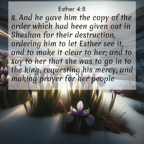 BasicEnglish Esther  ; image nature: image with the bible verse :And he gave him the copy of the order which had been given out in Shushan for their destruction, ordering him to let Esther see it, and to make it clear to her; and to say to her that she was to go in to the king, requesting his mercy, and making prayer for her people. ; Browse a large collection of Bible verse images with photos showcasing the splendor of nature. Scenes of peaceful rivers, verdant valleys, and radiant skies enhance the inspiring verses. Each image reflects the serenity and joy of God&#039;s creation, with elegant text fonts. Download and share verses such as KJV Esther 4:8. Current verse is overlayed with the thematic nature scene : Wild irises pierce winter&#039;s last snow. Alpine light sets their petals ablaze. ; 4:8