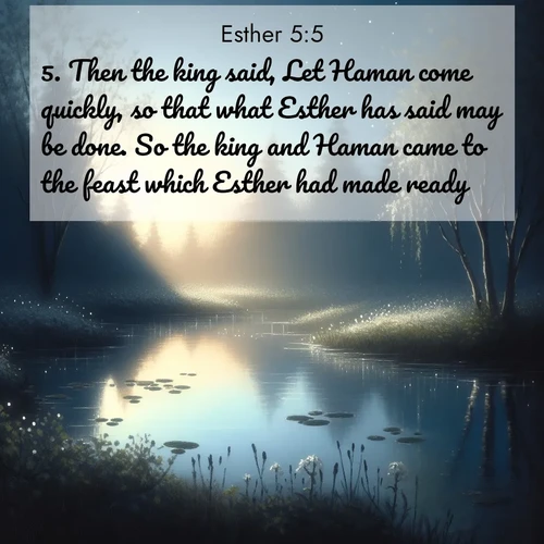 BasicEnglish Esther  ; image nature: image with the bible verse :Then the king said, Let Haman come quickly, so that what Esther has said may be done. So the king and Haman came to the feast which Esther had made ready. ; Discover Bible images capturing the essence of autumn, with wooded paths, golden fields, and swirling leaves. These scenes reflect the changing beauty of God&#039;s creation. Download verses like KJV Esther 5:5. Current verse is overlayed with the thematic nature scene : Spring peepers call from a pond reflecting the first evening stars. ; 5:5