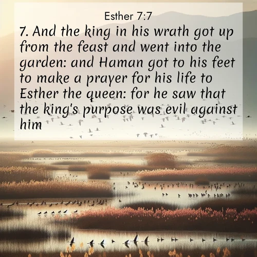 BasicEnglish Esther  ; image nature: image with the bible verse :And the king in his wrath got up from the feast and went into the garden: and Haman got to his feet to make a prayer for his life to Esther the queen: for he saw that the king&#039;s purpose was evil against him. ; Explore Bible verse images highlighting the beauty of spring, with vibrant flowers, butterflies, and blossoming fruit trees. These scenes evoke divine hope and renewal. Download inspiring verses like KJV Esther 7:7. Current verse is overlayed with the thematic nature scene : Spring migration fills marshlands with calling birds. ; 7:7