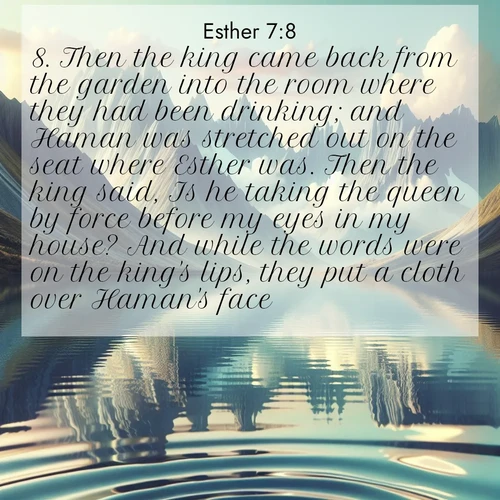 BasicEnglish Esther  ; image nature: image with the bible verse :Then the king came back from the garden into the room where they had been drinking; and Haman was stretched out on the seat where Esther was. Then the king said, Is he taking the queen by force before my eyes in my house? And while the words were on the king&#039;s lips, they put a cloth over Haman&#039;s face. ; Discover beautiful Bible verse images enriched with natural landscapes, from serene beaches to cascading waterfalls. All images are free and ready to download. Share verses such as KJV Esther 7:8. Current verse is overlayed with the thematic nature scene : Mountain lakes mirror perfect peaks. Wind ripples shatter reflections. ; 7:8