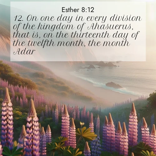 BasicEnglish Esther  ; image nature: image with the bible verse :On one day in every division of the kingdom of Ahasuerus, that is, on the thirteenth day of the twelfth month, the month Adar. ; Browse our library of beautiful Bible verse images, perfect for wallpapers or sharing. Each verse is paired with serene natural landscapes like misty mountains, calming beaches, and colorful sunsets. Download and enjoy verses such as KJV Esther 8:12. Current verse is overlayed with the thematic nature scene : Wild lupines carpet coastal bluffs. Pacific fog rolls in like smoke. ; 8:12