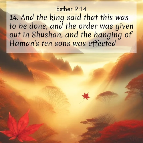 BasicEnglish Esther  ; image nature: image with the bible verse :And the king said that this was to be done, and the order was given out in Shushan, and the hanging of Haman&#039;s ten sons was effected. ; Admire our gallery of Bible verse images paired with serene nature photography, featuring starlit skies, golden sands, and blooming wildflowers. Download and share verses like KJV Esther 9:14. Current verse is overlayed with the thematic nature scene : Autumn fog fills a mountain valley. A red maple leaf drifts through golden light. ; 9:14