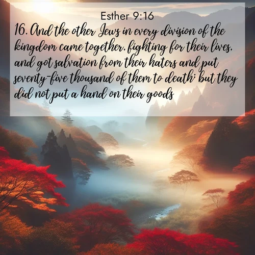 BasicEnglish Esther  ; image nature: image with the bible verse :And the other Jews in every division of the kingdom came together, fighting for their lives, and got salvation from their haters and put seventy-five thousand of them to death; but they did not put a hand on their goods. ; Explore Bible verses combined with serene beach photos, desert dunes, and infinite skies, highlighting God&#039;s majesty in every landscape. Download and share inspiring verses like KJV Esther 9:16. Current verse is overlayed with the thematic nature scene : Autumn mist rises from a valley dotted with red and gold maples. ; 9:16
