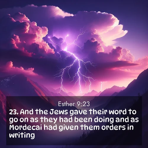 BasicEnglish Esther  ; image nature: image with the bible verse :And the Jews gave their word to go on as they had been doing and as Mordecai had given them orders in writing; ; Explore our vast collection of images featuring beautifully illustrated Bible verses accompanied by nature photos. Discover inspiring and motivating verses paired with soothing landscapes, like shimmering lakes, majestic mountains, and lush forests. Our images highlight the peaceful beauty of God&#039;s creation with vibrant colors and varied fonts. Download and share verse images like KJV Esther 9:23. Current verse is overlayed with the thematic nature scene : Jagged lightning splits purple storm clouds. Thunder echoes through mountain canyons. ; 9:23