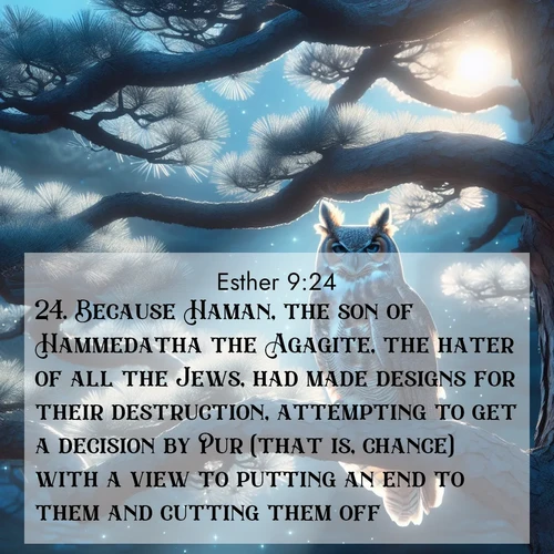 BasicEnglish Esther  ; image nature: image with the bible verse :Because Haman, the son of Hammedatha the Agagite, the hater of all the Jews, had made designs for their destruction, attempting to get a decision by Pur (that is, chance) with a view to putting an end to them and cutting them off; ; Explore a collection of free Bible verse images paired with serene landscapes like golden beaches, verdant forests, and clear blue skies. Each image is ideal for desktop or phone wallpapers. Share verses like KJV Esther 9:24. Current verse is overlayed with the thematic nature scene : A great horned owl watches from ancient pine branches. Moonlight silvers its silent wings. ; 9:24