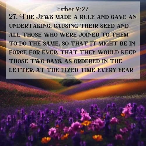 BasicEnglish Esther  ; image nature: image with the bible verse :The Jews made a rule and gave an undertaking, causing their seed and all those who were joined to them to do the same, so that it might be in force for ever, that they would keep those two days, as ordered in the letter, at the fixed time every year; ; Explore a rich collection of Bible verse images beautifully illustrated by natural landscapes, such as colorful skies, towering mountains, and tranquil rivers. The images highlight the serenity of God&#039;s creation with vivid tones and carefully chosen typography. Download and share inspiring verses like KJV Esther 9:27. Current verse is overlayed with the thematic nature scene : Spring wildflowers carpet rolling hills in purple and gold. ; 9:27
