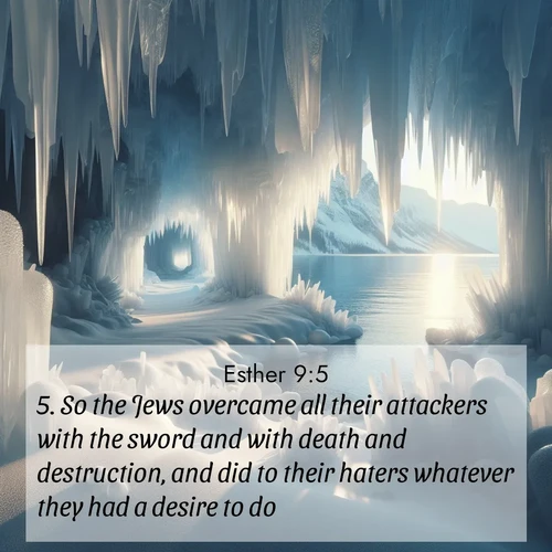 BasicEnglish Esther  ; image nature: image with the bible verse :So the Jews overcame all their attackers with the sword and with death and destruction, and did to their haters whatever they had a desire to do. ; Admire our gallery of Bible verse images showcasing divine beauty in nature—whether snowy peaks or serene oceans. Each image is freely downloadable and perfect for personal or spiritual use. Share verses like KJV Esther 9:5. Current verse is overlayed with the thematic nature scene : Winter ice forms crystal caves along lake cliffs. ; 9:5
