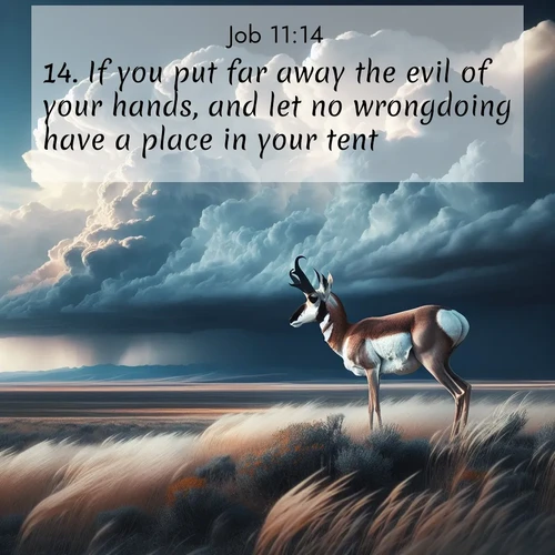 BasicEnglish Job  ; image nature: image with the bible verse :If you put far away the evil of your hands, and let no wrongdoing have a place in your tent; ; Explore our gallery of inspiring Bible verse images showcasing divine beauty through nature. Download scenic images like snowy peaks, lush meadows, or radiant sunsets paired with verses like KJV Job 11:14. Current verse is overlayed with the thematic nature scene : A pronghorn pauses on wind-swept plains. Storm clouds build dark towers above. ; 11:14