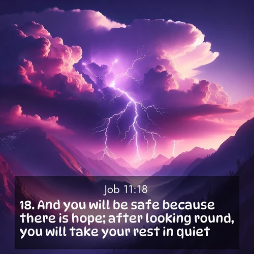 BasicEnglish Job  ; image nature: image with the bible verse :And you will be safe because there is hope; after looking round, you will take your rest in quiet; ; Explore Bible verse images beautifully illustrated with spring scenes, such as blooming meadows, trees in full bloom, and tranquil streams. These landscapes convey divine hope and vitality. Download and share verses like KJV Job 11:18. Current verse is overlayed with the thematic nature scene : Jagged lightning splits purple storm clouds. Thunder echoes through mountain canyons. ; 11:18