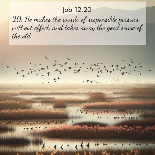 BasicEnglish Job  ; image nature: image with the bible verse :He makes the words of responsible persons without effect, and takes away the good sense of the old; ; Download Bible verse images paired with breathtaking nature photos like golden deserts, shimmering seas, and blossoming orchards. These high-quality, free images are perfect for wallpapers or sharing. Verses include KJV Job 12:20. Current verse is overlayed with the thematic nature scene : Spring migration fills marshlands with calling birds. ; 12:20