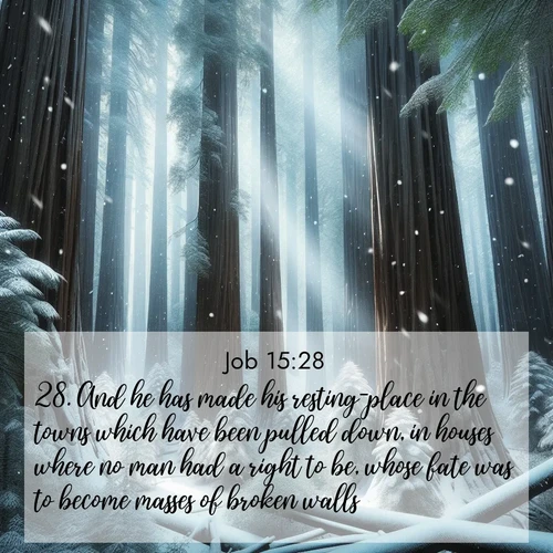 BasicEnglish Job  ; image nature: image with the bible verse :And he has made his resting-place in the towns which have been pulled down, in houses where no man had a right to be, whose fate was to become masses of broken walls. ; Admire Bible verse images featuring tranquil rivers, golden fields, and starry heavens. These free-to-download images make inspiring wallpapers or thoughtful gifts. Download KJV Job 15:28 now. Current verse is overlayed with the thematic nature scene : Snow falls silently on ancient redwoods. Shafts of light pierce through to illuminate the forest floor. ; 15:28
