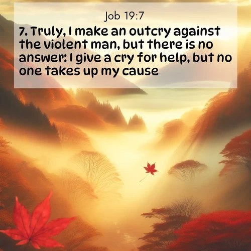 BasicEnglish Job  ; image nature: image with the bible verse :Truly, I make an outcry against the violent man, but there is no answer: I give a cry for help, but no one takes up my cause. ; Explore a stunning collection of Bible verse images featuring picturesque scenery like sun-drenched meadows, tranquil lakes, and majestic forests. All images are free to download and share. Verses include KJV Job 19:7. Current verse is overlayed with the thematic nature scene : Autumn fog fills a mountain valley. A red maple leaf drifts through golden light. ; 19:7
