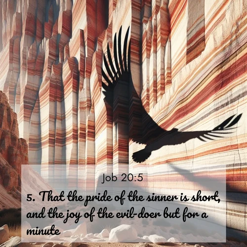 BasicEnglish Job  ; image nature: image with the bible verse :That the pride of the sinner is short, and the joy of the evil-doer but for a minute? ; Explore a spring collection of Bible images, with landscapes of green hills, wildflowers, and crystal-clear streams. These images symbolize the blossoming of God&#039;s creation. Download verses like KJV Job 20:5. Current verse is overlayed with the thematic nature scene : Desert varnish streaks ancient canyon walls. A condor&#039;s shadow glides across the patterns. ; 20:5