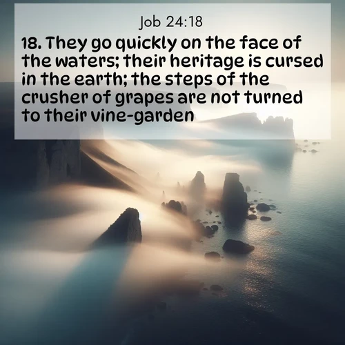 BasicEnglish Job  ; image nature: image with the bible verse :They go quickly on the face of the waters; their heritage is cursed in the earth; the steps of the crusher of grapes are not turned to their vine-garden. ; Explore a collection of Bible verses paired with springtime scenes, featuring blooming flowers, lush meadows, and trees in full bloom. These images symbolize divine renewal and hope. Download inspiring verses like KJV Job 24:18. Current verse is overlayed with the thematic nature scene : Coastal fog reveals and conceals seaside cliffs. ; 24:18
