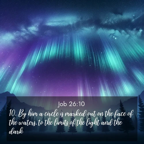 BasicEnglish Job  ; image nature: image with the bible verse :By him a circle is marked out on the face of the waters, to the limits of the light and the dark. ; Explore a spring collection of Bible images, with landscapes of green hills, wildflowers, and crystal-clear streams. These images symbolize the blossoming of God&#039;s creation. Download verses like KJV Job 26:10. Current verse is overlayed with the thematic nature scene : Aurora borealis ripples like cosmic curtains. Pine trees stand sentinel beneath the light show. ; 26:10