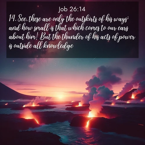 BasicEnglish Job  ; image nature: image with the bible verse :See, these are only the outskirts of his ways; and how small is that which comes to our ears about him! But the thunder of his acts of power is outside all knowledge. ; Explore Bible verses combined with serene beach photos, desert dunes, and infinite skies, highlighting God&#039;s majesty in every landscape. Download and share inspiring verses like KJV Job 26:14. Current verse is overlayed with the thematic nature scene : Lava flows meet the ocean at twilight, sending plumes of steam skyward. Stars emerge one by one above the cosmic display. ; 26:14