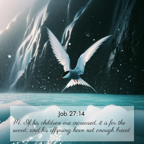 BasicEnglish Job  ; image nature: image with the bible verse :If his children are increased, it is for the sword; and his offspring have not enough bread. ; Discover tranquil Bible verse images enhanced with natural scenery like rippling brooks, snow-covered fields, and sunlit beaches. These free images are perfect for wallpapers or spiritual reflection. Share KJV Job 27:14. Current verse is overlayed with the thematic nature scene : Arctic terns dive through sea spray above turquoise glacial meltwater. Their white wings flash silver against obsidian cliffs. ; 27:14