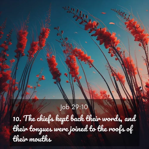 BasicEnglish Job  ; image nature: image with the bible verse :The chiefs kept back their words, and their tongues were joined to the roofs of their mouths. ; Explore our vast collection of images featuring beautifully illustrated Bible verses accompanied by nature photos. Discover inspiring and motivating verses paired with soothing landscapes, like shimmering lakes, majestic mountains, and lush forests. Our images highlight the peaceful beauty of God&#039;s creation with vibrant colors and varied fonts. Download and share verse images like KJV Job 29:10. Current verse is overlayed with the thematic nature scene : Desert ocotillo flames against blue sky. Wind sings through its scarlet blooms. ; 29:10