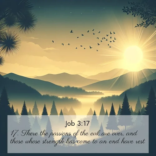 BasicEnglish Job  ; image nature: image with the bible verse :There the passions of the evil are over, and those whose strength has come to an end have rest. ; Explore a rich collection of Bible verse images beautifully illustrated by natural landscapes, such as colorful skies, towering mountains, and tranquil rivers. The images highlight the serenity of God&#039;s creation with vivid tones and carefully chosen typography. Download and share inspiring verses like KJV Job 3:17. Current verse is overlayed with the thematic nature scene : Morning mist reveals hidden valleys. Birdsong heralds the dawn. ; 3:17