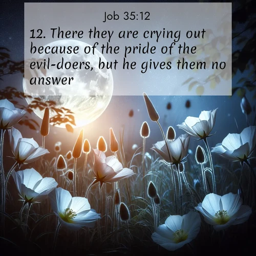 BasicEnglish Job  ; image nature: image with the bible verse :There they are crying out because of the pride of the evil-doers, but he gives them no answer. ; Admire Bible verse images capturing the beauty of beaches, with turquoise waters, palm trees, and peaceful shores. These soothing scenes reflect God&#039;s serenity and majesty. Download and share verses like KJV Job 35:12. Current verse is overlayed with the thematic nature scene : Moonflowers open to the rising full moon. Night insects hum in harmony. ; 35:12