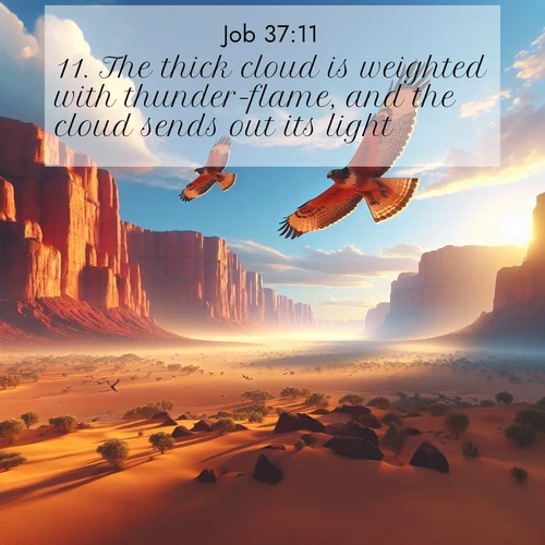 BasicEnglish Job  ; image nature: image with the bible verse :The thick cloud is weighted with thunder-flame, and the cloud sends out its light; ; Discover inspiring Bible verse images featuring natural wonders like lush forests, sunny horizons, and cascading waterfalls. Perfect for wallpapers or spiritual encouragement. Download verses like KJV Job 37:11. Current verse is overlayed with the thematic nature scene : Desert hawks soar thermal currents. Red cliffs catch golden light. ; 37:11