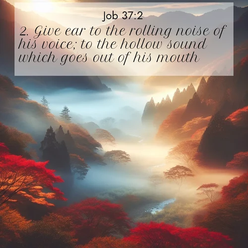 BasicEnglish Job  ; image nature: image with the bible verse :Give ear to the rolling noise of his voice; to the hollow sound which goes out of his mouth. ; Explore a winter collection of Bible verse images adorned with photos of icy landscapes, frozen waterfalls, and snow-covered forests. These scenes capture divine tranquility and purity. Download inspiring verses like KJV Job 37:2. Current verse is overlayed with the thematic nature scene : Autumn mist rises from a valley dotted with red and gold maples. ; 37:2