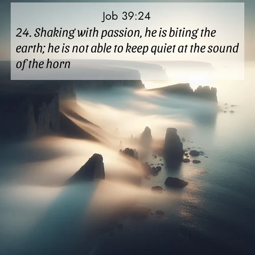 BasicEnglish Job  ; image nature: image with the bible verse :Shaking with passion, he is biting the earth; he is not able to keep quiet at the sound of the horn; ; Download stunning Bible verse images paired with nature scenes like rolling clouds, sparkling waters, and vibrant flower fields. These free images are perfect for spiritual reflection or wallpaper use. Share KJV Job 39:24. Current verse is overlayed with the thematic nature scene : Coastal fog reveals and conceals seaside cliffs. ; 39:24
