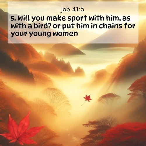 BasicEnglish Job  ; image nature: image with the bible verse :Will you make sport with him, as with a bird? or put him in chains for your young women? ; Discover a unique collection of Bible verses adorned with winter landscapes, such as snow-covered forests, gently falling snowflakes, and pristine mountains. These images evoke the peace and purity of God&#039;s creation. Share verses like KJV Job 41:5. Current verse is overlayed with the thematic nature scene : Autumn fog fills a mountain valley. A red maple leaf drifts through golden light. ; 41:5