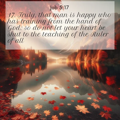 BasicEnglish Job  ; image nature: image with the bible verse :Truly, that man is happy who has training from the hand of God: so do not let your heart be shut to the teaching of the Ruler of all. ; Discover inspiring Bible verse images featuring natural wonders like lush forests, sunny horizons, and cascading waterfalls. Perfect for wallpapers or spiritual encouragement. Download verses like KJV Job 5:17. Current verse is overlayed with the thematic nature scene : Autumn leaves scatter across mirror-like mountain lakes. ; 5:17