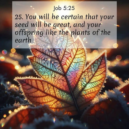 BasicEnglish Job  ; image nature: image with the bible verse :You will be certain that your seed will be great, and your offspring like the plants of the earth. ; Explore winter-themed Bible verse images illustrated by snowy mountains, frost-covered branches, and clear skies. These landscapes reflect divine purity and peace. Download verses like KJV Job 5:25. Current verse is overlayed with the thematic nature scene : Frost crystals form intricate patterns on a fallen leaf. Morning sun transforms them into rainbow prisms. ; 5:25
