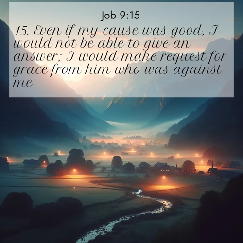 BasicEnglish Job  ; image nature: image with the bible verse :Even if my cause was good, I would not be able to give an answer; I would make request for grace from him who was against me. ; Discover Bible images adorned with spring landscapes, like tulip fields, cherry blossoms, and green hills. These bright scenes symbolize God&#039;s renewal and grace. Download verses like KJV Job 9:15. Current verse is overlayed with the thematic nature scene : Morning mist rises from valley streams. Birdsong heralds the dawn chorus. ; 9:15