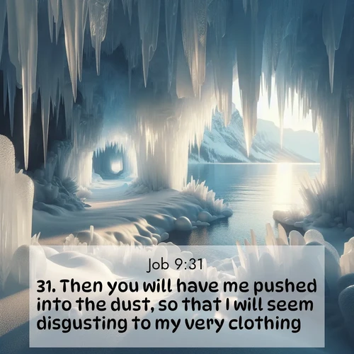 BasicEnglish Job  ; image nature: image with the bible verse :Then you will have me pushed into the dust, so that I will seem disgusting to my very clothing. ; Browse our selection of stunning Bible verse images featuring unique natural scenes like fiery autumn forests, serene meadows, and starlit skies. Download and share verses like KJV Job 9:31 for free. Current verse is overlayed with the thematic nature scene : Winter ice forms crystal caves along lake cliffs. ; 9:31