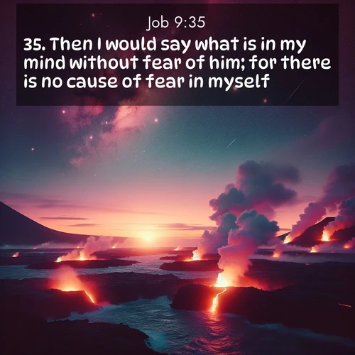 BasicEnglish Job  ; image nature: image with the bible verse :Then I would say what is in my mind without fear of him; for there is no cause of fear in myself. ; Download stunning Bible verse images paired with nature scenes like rolling clouds, sparkling waters, and vibrant flower fields. These free images are perfect for spiritual reflection or wallpaper use. Share KJV Job 9:35. Current verse is overlayed with the thematic nature scene : Lava flows meet the ocean at twilight, sending plumes of steam skyward. Stars emerge one by one above the cosmic display. ; 9:35