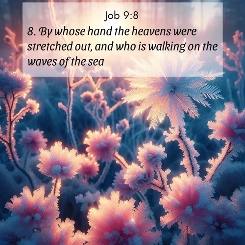 BasicEnglish Job  ; image nature: image with the bible verse :By whose hand the heavens were stretched out, and who is walking on the waves of the sea: ; Browse a gallery of Bible verses paired with summer scenes, such as golden wheat fields, bright skies, and sunny beaches. These images convey the joy and warmth of God&#039;s creation. Download and share verses like KJV Job 9:8. Current verse is overlayed with the thematic nature scene : Morning light reveals frost flowers. Rainbow crystals bloom on bare branches. ; 9:8