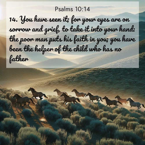 BasicEnglish Psalms  ; image nature: image with the bible verse :You have seen it; for your eyes are on sorrow and grief, to take it into your hand: the poor man puts his faith in you; you have been the helper of the child who has no father. ; Explore a unique collection of Bible verses illustrated by winter landscapes, such as snowy mountains, frosty forests, and starry skies. These images capture the peace and beauty of winter. Share verses like KJV Psalms 10:14. Current verse is overlayed with the thematic nature scene : Wild mustangs gallop across sage-covered hills in the morning light. ; 10:14