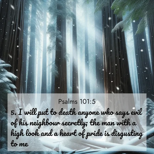 BasicEnglish Psalms  ; image nature: image with the bible verse :I will put to death anyone who says evil of his neighbour secretly; the man with a high look and a heart of pride is disgusting to me. ; Browse high-resolution Bible verse images featuring stunning nature photography, such as radiant sunsets, tranquil rivers, and blooming fields. Perfect for wallpapers or sharing on social media. Download KJV Psalms 101:5. Current verse is overlayed with the thematic nature scene : Snow falls silently on ancient redwoods. Shafts of light pierce through to illuminate the forest floor. ; 101:5