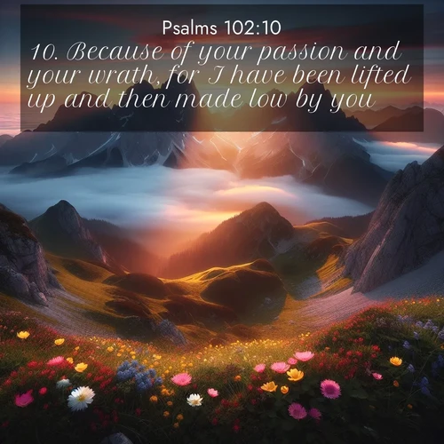 BasicEnglish Psalms  ; image nature: image with the bible verse :Because of your passion and your wrath, for I have been lifted up and then made low by you. ; Explore beautiful Bible verse images paired with serene natural settings, such as calm seas, snowy paths, and verdant hills. Each image is free to download for your spiritual inspiration. Share KJV Psalms 102:10. Current verse is overlayed with the thematic nature scene : Jagged peaks pierce through low-hanging clouds at sunrise. Alpine flowers dot the meadow below with splashes of color. ; 102:10