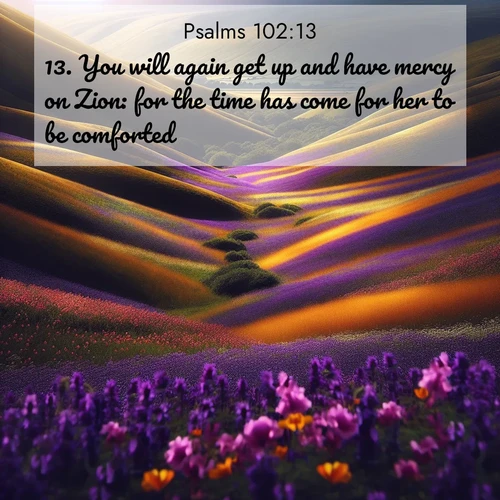 BasicEnglish Psalms  ; image nature: image with the bible verse :You will again get up and have mercy on Zion: for the time has come for her to be comforted. ; Browse a large collection of Bible verse images with photos showcasing the splendor of nature. Scenes of peaceful rivers, verdant valleys, and radiant skies enhance the inspiring verses. Each image reflects the serenity and joy of God&#039;s creation, with elegant text fonts. Download and share verses such as KJV Psalms 102:13. Current verse is overlayed with the thematic nature scene : Spring wildflowers carpet rolling hills in purple and gold. ; 102:13