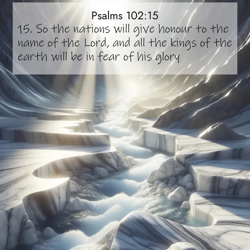 BasicEnglish Psalms  ; image nature: image with the bible verse :So the nations will give honour to the name of the Lord, and all the kings of the earth will be in fear of his glory: ; Explore a winter collection of Bible verse images adorned with photos of icy landscapes, frozen waterfalls, and snow-covered forests. These scenes capture divine tranquility and purity. Download inspiring verses like KJV Psalms 102:15. Current verse is overlayed with the thematic nature scene : Mountain streams carve marble smooth. Sunlight dances on clear pools. ; 102:15