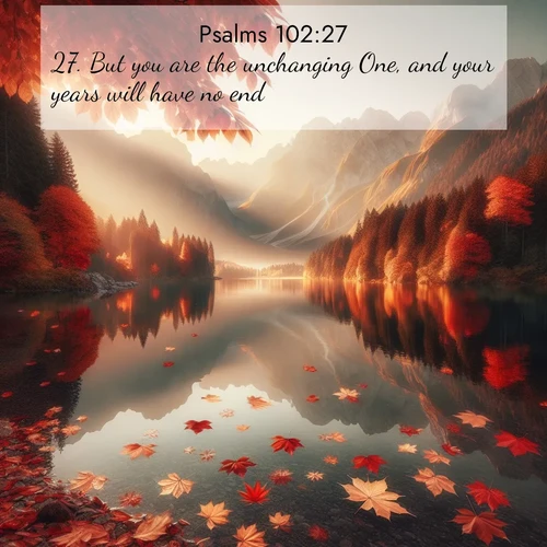 BasicEnglish Psalms  ; image nature: image with the bible verse :But you are the unchanging One, and your years will have no end. ; Admire Bible verse images featuring tranquil rivers, golden fields, and starry heavens. These free-to-download images make inspiring wallpapers or thoughtful gifts. Download KJV Psalms 102:27 now. Current verse is overlayed with the thematic nature scene : Autumn leaves scatter across mirror-like mountain lakes. ; 102:27