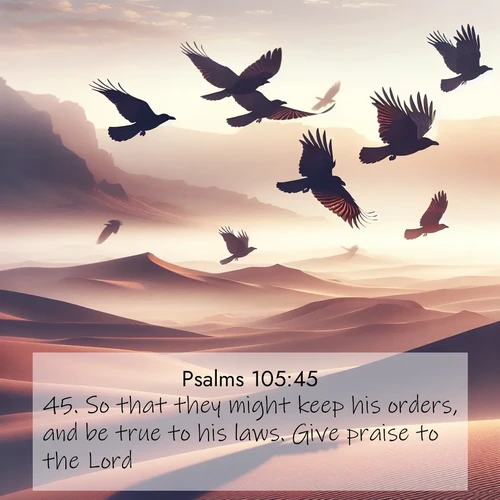 BasicEnglish Psalms  ; image nature: image with the bible verse :So that they might keep his orders, and be true to his laws. Give praise to the Lord. ; Browse high-resolution Bible verse images featuring stunning nature photography, such as radiant sunsets, tranquil rivers, and blooming fields. Perfect for wallpapers or sharing on social media. Download KJV Psalms 105:45. Current verse is overlayed with the thematic nature scene : Desert ravens soar on thermal currents. Their wings wear shadows like cloaks. ; 105:45