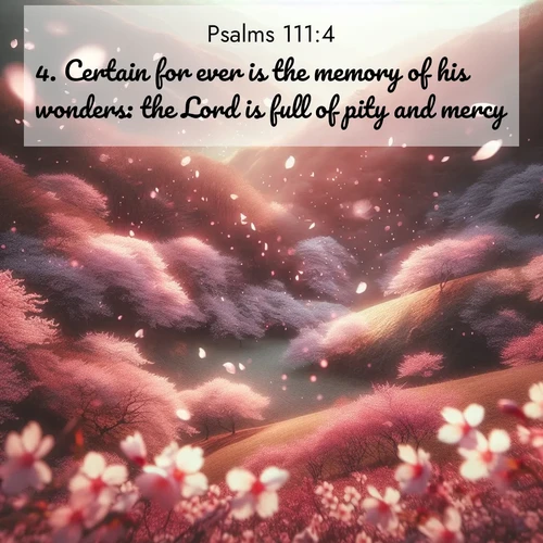 BasicEnglish Psalms  ; image nature: image with the bible verse :Certain for ever is the memory of his wonders: the Lord is full of pity and mercy. ; Access a vast collection of Bible verse images illustrated with natural landscapes like calm rivers, blooming fields, and bright horizons. These images emphasize the serenity and splendor of God&#039;s creation, accompanied by aesthetic fonts and joyful colors. Download verses like KJV Psalms 111:4 and share them. Current verse is overlayed with the thematic nature scene : Cherry blossoms blanket the hillside in soft pink snow, swirling through the air like nature&#039;s confetti. ; 111:4