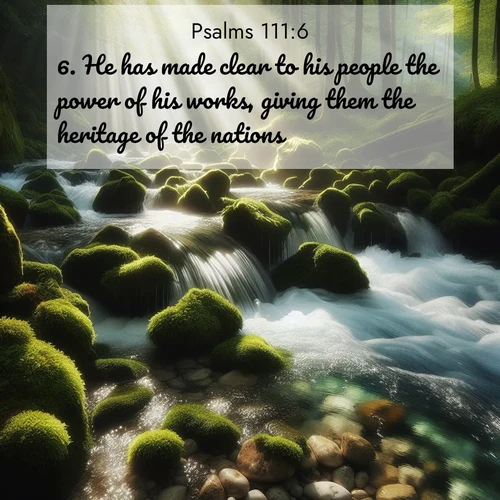 BasicEnglish Psalms  ; image nature: image with the bible verse :He has made clear to his people the power of his works, giving them the heritage of the nations. ; Dive into our collection of Bible verses paired with coastal scenes, featuring calming waves, infinite beaches, and reflections of the sun on the water. These images evoke the peace and beauty of God. Share verses like KJV Psalms 111:6. Current verse is overlayed with the thematic nature scene : A mountain stream tumbles through moss-covered stones. Sunlight dapples the crystal-clear water. ; 111:6