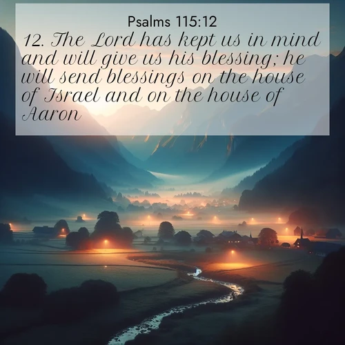 BasicEnglish Psalms  ; image nature: image with the bible verse :The Lord has kept us in mind and will give us his blessing; he will send blessings on the house of Israel and on the house of Aaron. ; Explore beautiful Bible verse images paired with serene natural settings, such as calm seas, snowy paths, and verdant hills. Each image is free to download for your spiritual inspiration. Share KJV Psalms 115:12. Current verse is overlayed with the thematic nature scene : Morning mist rises from valley streams. Birdsong heralds the dawn chorus. ; 115:12