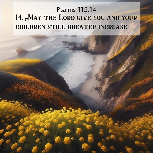 BasicEnglish Psalms  ; image nature: image with the bible verse :May the Lord give you and your children still greater increase. ; Admire our free collection of Bible verse images with beautiful landscapes like sunlit forests, rippling waters, and radiant dawns. Each verse, such as KJV Psalms 115:14, is ready to download and share. Current verse is overlayed with the thematic nature scene : Wild mustard carpets coastal cliffs. Ocean waves provide rhythm below. ; 115:14