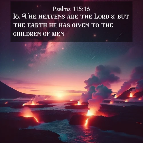 BasicEnglish Psalms  ; image nature: image with the bible verse :The heavens are the Lord&#039;s; but the earth he has given to the children of men. ; Discover beautiful Bible verse images enriched with natural landscapes, from serene beaches to cascading waterfalls. All images are free and ready to download. Share verses such as KJV Psalms 115:16. Current verse is overlayed with the thematic nature scene : Lava flows meet the ocean at twilight, sending plumes of steam skyward. Stars emerge one by one above the cosmic display. ; 115:16