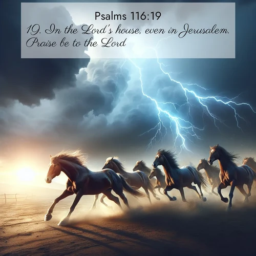 BasicEnglish Psalms  ; image nature: image with the bible verse :In the Lord&#039;s house, even in Jerusalem. Praise be to the Lord. ; Dive into a gallery of Bible verses illustrated by tropical beach scenes, featuring sparkling waves, seashells, and radiant sunrises. These images evoke divine peace and joy. Download and share inspiring verses like KJV Psalms 116:19. Current verse is overlayed with the thematic nature scene : Wild horses race approaching storms. Lightning illuminates their power. ; 116:19